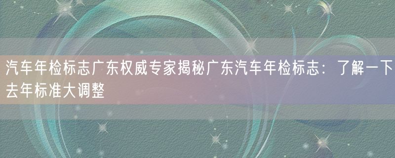 汽车年检标志广东权威专家揭秘广东汽车年检标志：了解一下去年标准大调整